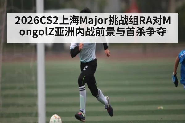 2026CS2上海Major挑战组RA对MongolZ亚洲内战前景与首杀争夺